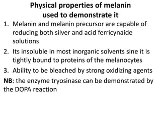 Physical properties of melanin
used to demonstrate it
1. Melanin and melanin precursor are capable of
reducing both silver and acid ferricynaide
solutions
2. Its insoluble in most inorganic solvents sine it is
tightly bound to proteins of the melanocytes
3. Ability to be bleached by strong oxidizing agents
NB: the enzyme tryosinase can be demonstrated by
the DOPA reaction
 