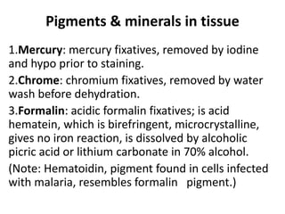 Pigments & minerals in tissue
1.Mercury: mercury fixatives, removed by iodine
and hypo prior to staining.
2.Chrome: chromium fixatives, removed by water
wash before dehydration.
3.Formalin: acidic formalin fixatives; is acid
hematein, which is birefringent, microcrystalline,
gives no iron reaction, is dissolved by alcoholic
picric acid or lithium carbonate in 70% alcohol.
(Note: Hematoidin, pigment found in cells infected
with malaria, resembles formalin pigment.)
 