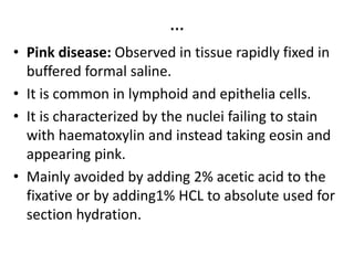 …
• Pink disease: Observed in tissue rapidly fixed in
buffered formal saline.
• It is common in lymphoid and epithelia cells.
• It is characterized by the nuclei failing to stain
with haematoxylin and instead taking eosin and
appearing pink.
• Mainly avoided by adding 2% acetic acid to the
fixative or by adding1% HCL to absolute used for
section hydration.
 