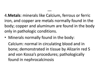 …
4.Metals: minerals like Calcium, ferrous or ferric
iron, and copper are metals normally found in the
body; copper and aluminum are found in the body
only in pathologic conditions.
• Minerals normally found in the body:
Calcium: normal in circulating blood and in
bone; demonstrated in tissue by Alizarin red S
and von Kossa’s procedures; pathologically
found in nephrocalcinosis
 