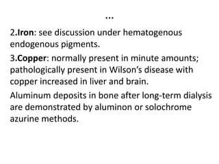 …
2.Iron: see discussion under hematogenous
endogenous pigments.
3.Copper: normally present in minute amounts;
pathologically present in Wilson’s disease with
copper increased in liver and brain.
Aluminum deposits in bone after long-term dialysis
are demonstrated by aluminon or solochrome
azurine methods.
 