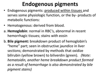 Endogenous pigments
• Endogenous pigments: produced within tissues and
serves some physiologic function, or the by- products of
metabolic functions:
• Hematogenous: derived from blood.
a. Hemoglobin: normal in RBC’s, abnormal in recent
hemorrhagic tissues; stains with eosin
b. Bile pigment: breakdown product of hemoglobin’s
“heme” part; seen in obstructive jaundice in liver
sections; demonstrated by methods that oxidize
bilirubin (yellow brown) to biliverdin (green). (Note:
hematoidin, another heme breakdown product formed
as a result of hemorrhage is also demonstrated by bile
pigment stains)
 
