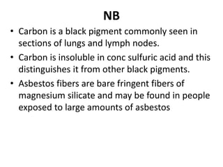 NB
• Carbon is a black pigment commonly seen in
sections of lungs and lymph nodes.
• Carbon is insoluble in conc sulfuric acid and this
distinguishes it from other black pigments.
• Asbestos fibers are bare fringent fibers of
magnesium silicate and may be found in people
exposed to large amounts of asbestos
 