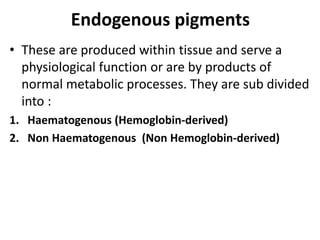 Endogenous pigments
• These are produced within tissue and serve a
physiological function or are by products of
normal metabolic processes. They are sub divided
into :
1. Haematogenous (Hemoglobin-derived)
2. Non Haematogenous (Non Hemoglobin-derived)
 