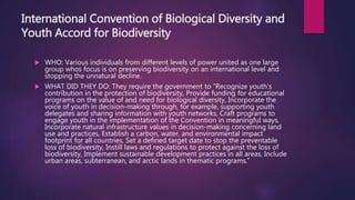 International Convention of Biological Diversity and
Youth Accord for Biodiversity
 WHO: Various individuals from different levels of power united as one large
group whos focus is on preserving biodiversity on an international level and
stopping the unnatural decline.
 WHAT DID THEY DO: They require the government to “Recognize youth’s
contribution in the protection of biodiversity, Provide funding for educational
programs on the value of and need for biological diversity, Incorporate the
voice of youth in decision-making through, for example, supporting youth
delegates and sharing information with youth networks, Craft programs to
engage youth in the implementation of the Convention in meaningful ways,
Incorporate natural infrastructure values in decision-making concerning land
use and practices, Establish a carbon, water, and environmental impact
footprint for all countries, Set a defined target date to stop the preventable
loss of biodiversity, Instill laws and regulations to protect against the loss of
biodiversity, Implement sustainable development practices in all areas, Include
urban areas, subterranean, and arctic lands in thematic programs.”
 
