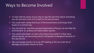 Ways to Become Involved
 To start with be aware of your day-to-day life and think about everything
you do and how much of it is bad for the environment.
 You could start a blog that focus of the environment and brings forth
issues in a comical way.
 You can look for volunteer groups/organizations that go out and help the
environment. Ex. pulling out invasive plant species
 You could write letters or start a fuss about how awful it is that many
animal species are becoming extinct/ extirpated/ endangered because of
the way we live.
 Also encourage people not to go off-roading as this can a fair bit of
damage and greatly disturb an area
 