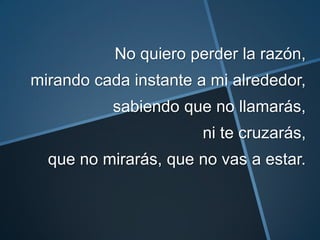 No quiero perder la razón,
mirando cada instante a mi alrededor,
           sabiendo que no llamarás,
                       ni te cruzarás,
  que no mirarás, que no vas a estar.
 