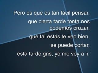 Pero es que es tan fácil pensar,
      que cierta tarde tonta nos
               podemos cruzar,
      que tal estás te veo bien,
               se puede cortar,
 esta tarde gris, yo me voy a ir.
 