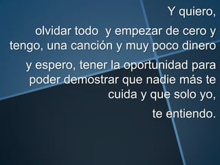 Y quiero,
    olvidar todo y empezar de cero y
tengo, una canción y muy poco dinero
  y espero, tener la oportunidad para
   poder demostrar que nadie más te
                 cuida y que solo yo,
                         te entiendo.
 