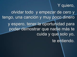 Y quiero,
    olvidar todo y empezar de cero y
tengo, una canción y muy poco dinero
  y espero, tener la oportunidad para
   poder demostrar que nadie más te
                 cuida y que solo yo,
                         te entiendo.
 