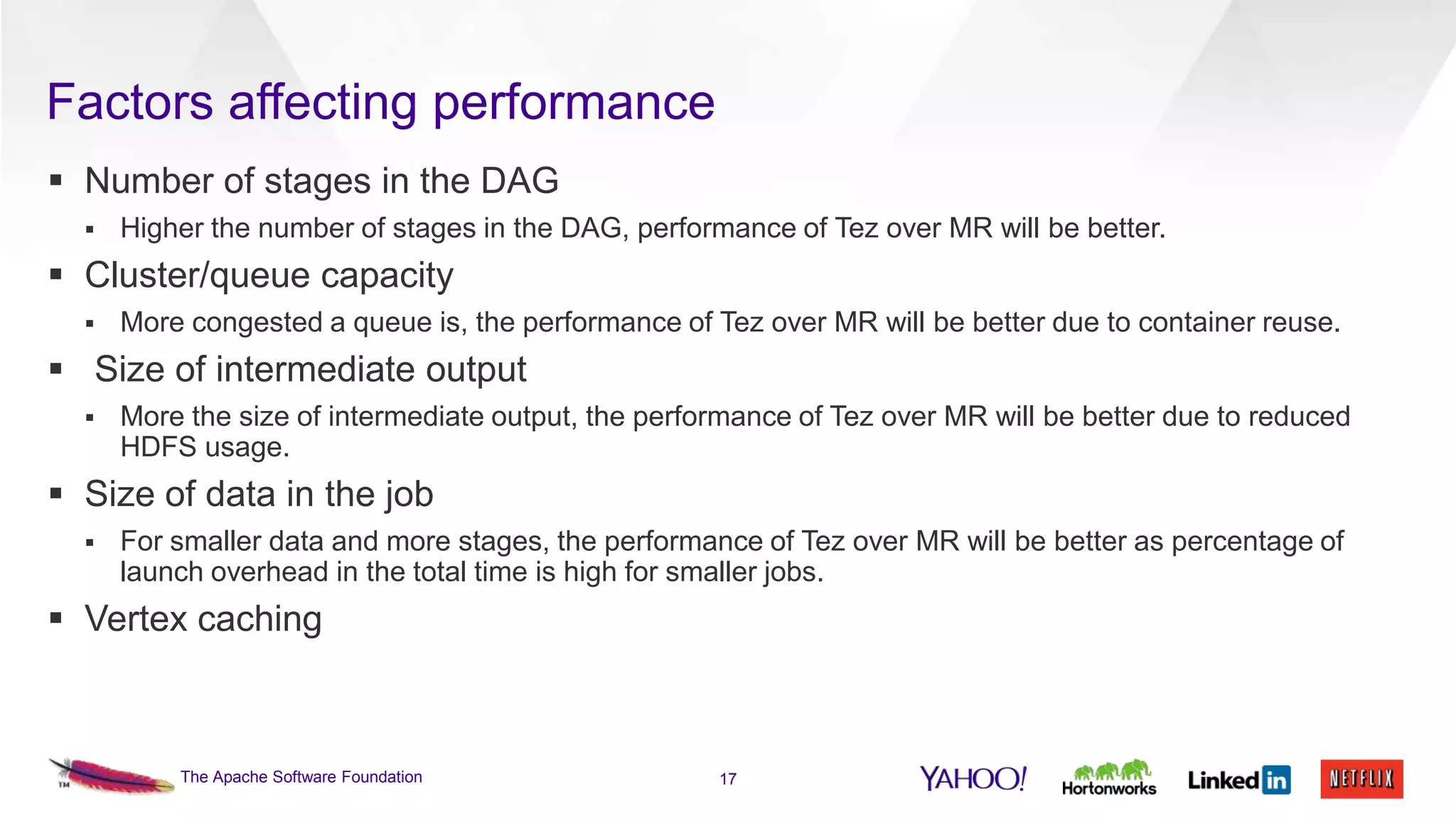 Factors affecting performance
 Number of stages in the DAG


Higher the number of stages in the DAG, performance of Tez over MR will be better.

 Cluster/queue capacity


More congested a queue is, the performance of Tez over MR will be better due to container reuse.

 Size of intermediate output


More the size of intermediate output, the performance of Tez over MR will be better due to reduced
HDFS usage.

 Size of data in the job


For smaller data and more stages, the performance of Tez over MR will be better as percentage of
launch overhead in the total time is high for smaller jobs.

 Vertex caching

The Apache Software Foundation

17

 