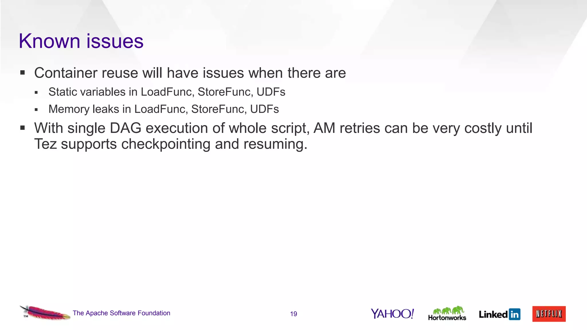 Known issues
 Container reuse will have issues when there are


Static variables in LoadFunc, StoreFunc, UDFs



Memory leaks in LoadFunc, StoreFunc, UDFs

 With single DAG execution of whole script, AM retries can be very costly until
Tez supports checkpointing and resuming.

The Apache Software Foundation

19

 