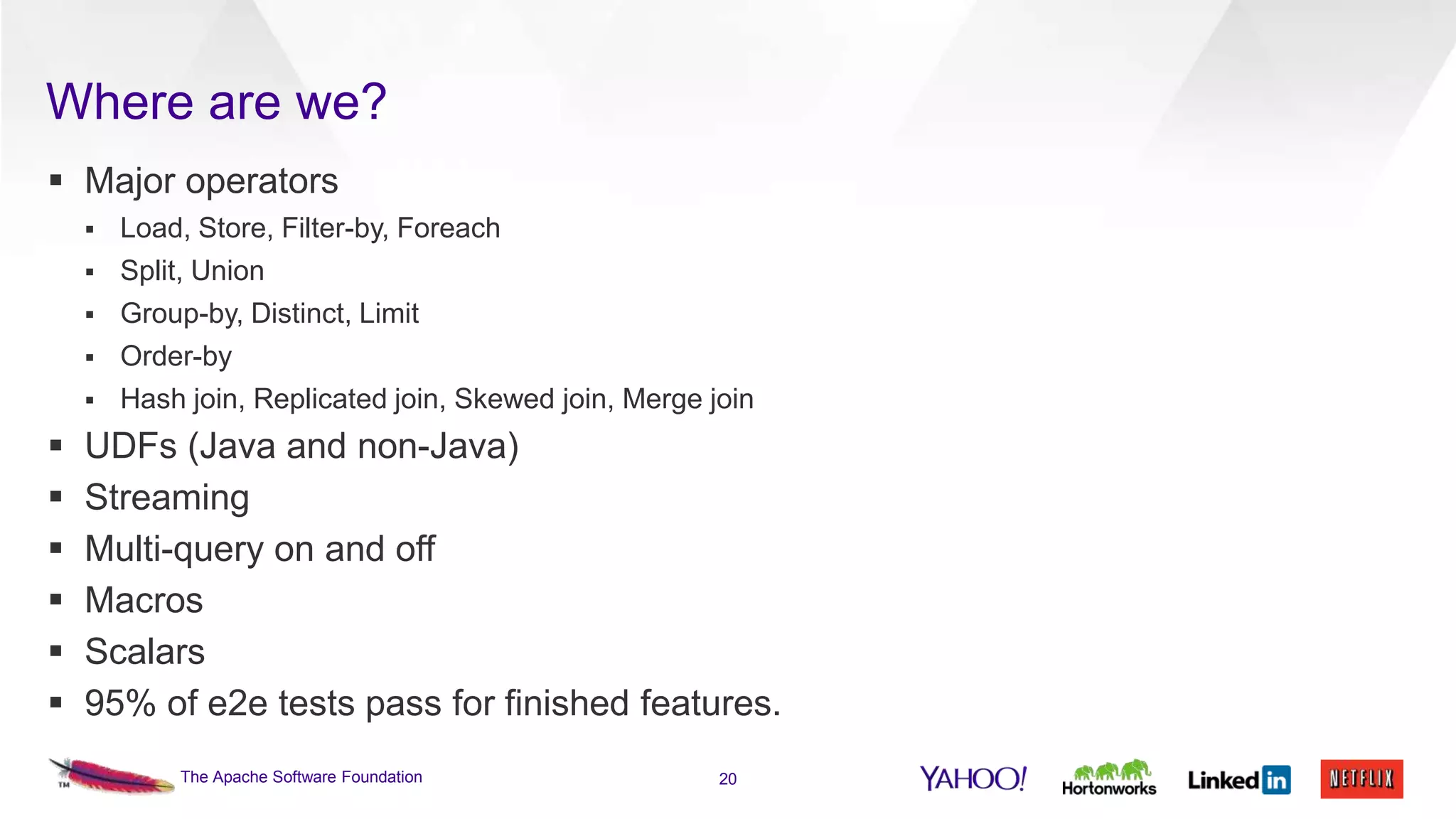 Where are we?
 Major operators



Split, Union



Group-by, Distinct, Limit



Order-by










Load, Store, Filter-by, Foreach

Hash join, Replicated join, Skewed join, Merge join

UDFs (Java and non-Java)
Streaming
Multi-query on and off
Macros
Scalars
95% of e2e tests pass for finished features.
The Apache Software Foundation

20

 