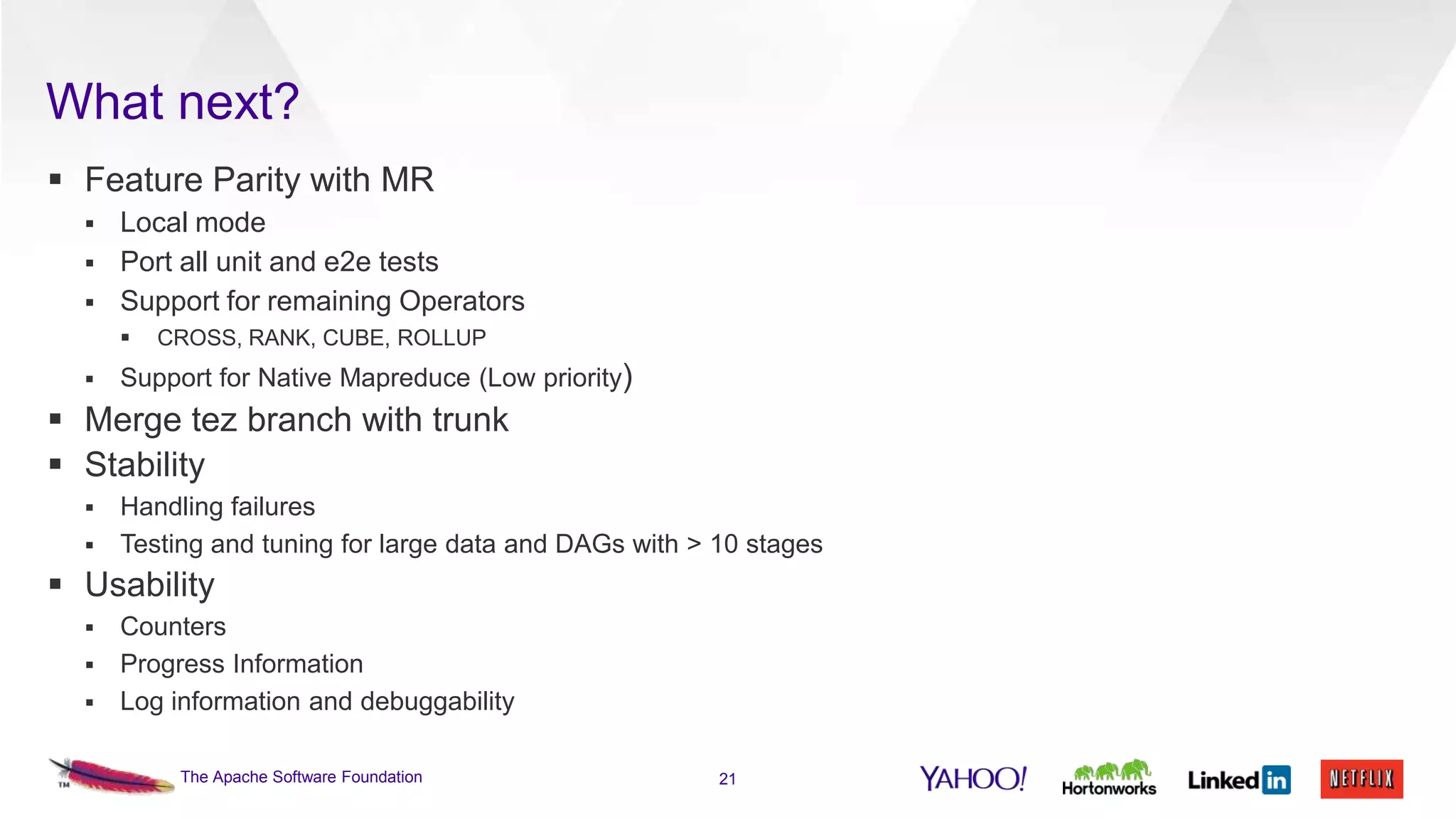 What next?
 Feature Parity with MR




Local mode
Port all unit and e2e tests
Support for remaining Operators




CROSS, RANK, CUBE, ROLLUP

Support for Native Mapreduce (Low priority)

 Merge tez branch with trunk
 Stability


Handling failures
 Testing and tuning for large data and DAGs with > 10 stages

 Usability


Counters
 Progress Information
 Log information and debuggability
The Apache Software Foundation

21

 