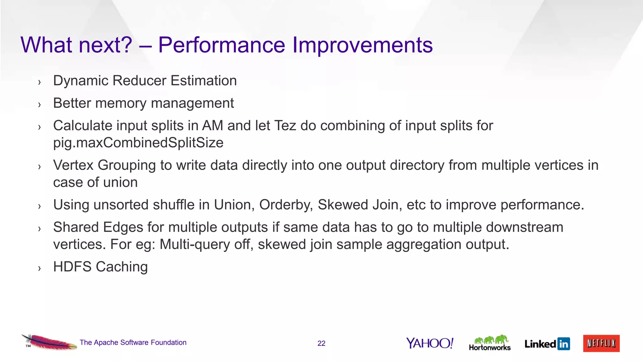 What next? – Performance Improvements
›

Dynamic Reducer Estimation

›

Better memory management

›

Calculate input splits in AM and let Tez do combining of input splits for
pig.maxCombinedSplitSize

›

Vertex Grouping to write data directly into one output directory from multiple vertices in
case of union

›

Using unsorted shuffle in Union, Orderby, Skewed Join, etc to improve performance.

›

Shared Edges for multiple outputs if same data has to go to multiple downstream
vertices. For eg: Multi-query off, skewed join sample aggregation output.

›

HDFS Caching

The Apache Software Foundation

22

 