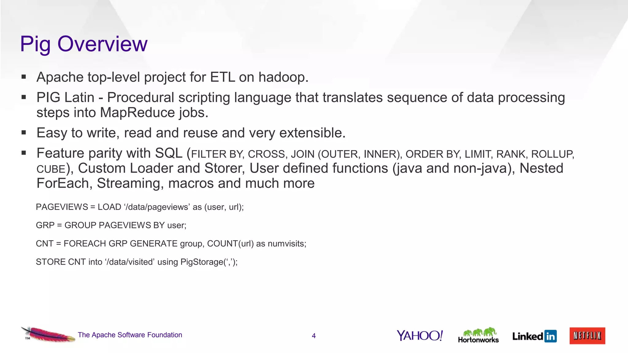 Pig Overview
 Apache top-level project for ETL on hadoop.
 PIG Latin - Procedural scripting language that translates sequence of data processing
steps into MapReduce jobs.
 Easy to write, read and reuse and very extensible.
 Feature parity with SQL (FILTER BY, CROSS, JOIN (OUTER, INNER), ORDER BY, LIMIT, RANK, ROLLUP,
CUBE), Custom Loader and Storer, User defined functions (java and non-java), Nested
ForEach, Streaming, macros and much more
PAGEVIEWS = LOAD ‘/data/pageviews’ as (user, url);
GRP = GROUP PAGEVIEWS BY user;
CNT = FOREACH GRP GENERATE group, COUNT(url) as numvisits;
STORE CNT into ‘/data/visited’ using PigStorage(‘,’);

The Apache Software Foundation

4

 