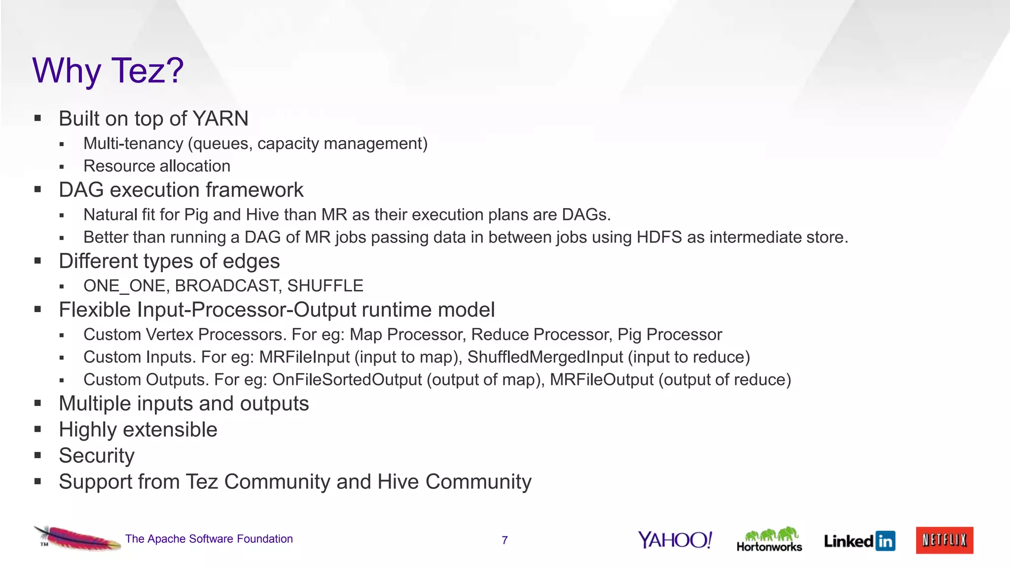 Why Tez?
 Built on top of YARN



Multi-tenancy (queues, capacity management)
Resource allocation

 DAG execution framework



Natural fit for Pig and Hive than MR as their execution plans are DAGs.
Better than running a DAG of MR jobs passing data in between jobs using HDFS as intermediate store.

 Different types of edges


ONE_ONE, BROADCAST, SHUFFLE

 Flexible Input-Processor-Output runtime model









Custom Vertex Processors. For eg: Map Processor, Reduce Processor, Pig Processor
Custom Inputs. For eg: MRFileInput (input to map), ShuffledMergedInput (input to reduce)
Custom Outputs. For eg: OnFileSortedOutput (output of map), MRFileOutput (output of reduce)

Multiple inputs and outputs
Highly extensible
Security
Support from Tez Community and Hive Community
The Apache Software Foundation

7

 