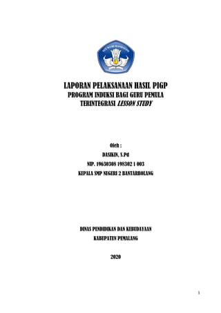 1
LAPORAN PELAKSANAAN HASIL PIGP
PROGRAM INDUKSI BAGI GURU PEMULA
TERINTEGRASI LESSON STUDY
Oleh :
DASIKIN, S.Pd
NIP. 19630308 198302 1 003
KEPALA SMP NEGERI 2 BANTARBOLANG
DINAS PENDIDIKAN DAN KEBUDAYAAN
KABUPATEN PEMALANG
2020
 