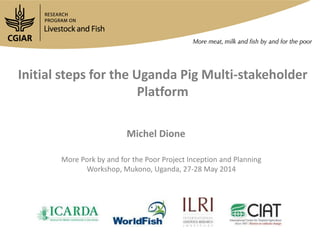 Initial steps for the Uganda Pig Multi-stakeholder
Platform
Michel Dione
More Pork by and for the Poor Project Inception and Planning
Workshop, Mukono, Uganda, 27-28 May 2014
 