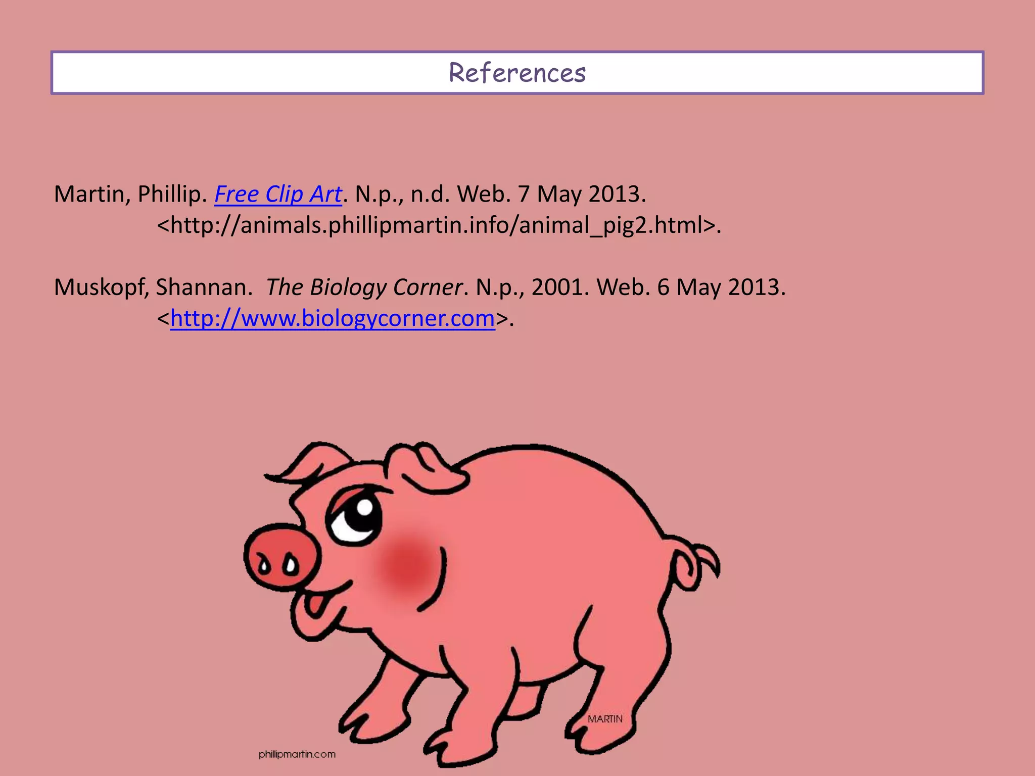 References
Martin, Phillip. Free Clip Art. N.p., n.d. Web. 7 May 2013.
<http://animals.phillipmartin.info/animal_pig2.html>.
Muskopf, Shannan. The Biology Corner. N.p., 2001. Web. 6 May 2013.
<http://www.biologycorner.com>.
 