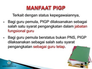 Terkait dengan status kepegawaiannya,
 Bagi guru pemula, PIGP dilaksanakan sebagai
salah satu syarat pengangkatan dalam jabatan
fungsional guru
 Bagi guru pemula berstatus bukan PNS, PIGP
dilaksanakan sebagai salah satu syarat
pengangkatan sebagai guru tetap.
BADAN PSDMPK DAN PMP
 