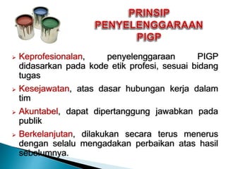  Keprofesionalan, penyelenggaraan PIGP
didasarkan pada kode etik profesi, sesuai bidang
tugas
 Kesejawatan, atas dasar hubungan kerja dalam
tim
 Akuntabel, dapat dipertanggung jawabkan pada
publik
 Berkelanjutan, dilakukan secara terus menerus
dengan selalu mengadakan perbaikan atas hasil
sebelumnya.
 