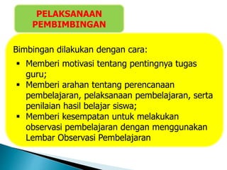 Bimbingan dilakukan dengan cara:
 Memberi motivasi tentang pentingnya tugas
guru;
 Memberi arahan tentang perencanaan
pembelajaran, pelaksanaan pembelajaran, serta
penilaian hasil belajar siswa;
 Memberi kesempatan untuk melakukan
observasi pembelajaran dengan menggunakan
Lembar Observasi Pembelajaran
PELAKSANAAN
PEMBIMBINGAN
 