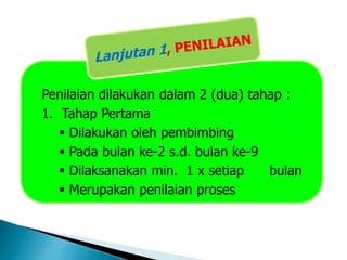 Penilaian dilakukan dalam 2 (dua) tahap :
1. Tahap Pertama
 Dilakukan oleh pembimbing
 Pada bulan ke-2 s.d. bulan ke-9
 Dilaksanakan min. 1 x setiap bulan
 Merupakan penilaian proses
 