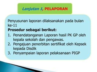 Penyusunan laporan dilaksanakan pada bulan
ke-11
Prosedur sebagai berikut:
1. Penandatanganan Laporan hasil PK GP oleh
kepala sekolah dan pengawas.
2. Pengajuan penerbitan sertifikat oleh Kepsek
kepada Disdik
3. Penyampaian laporan pelaksanaan PIGP
Lanjutan 1, PELAPORAN
 