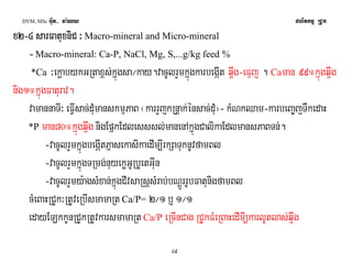 DVM, MSc Giut- ma:Ny plitkmμ RCUk 
xxxx2222-4444 ssssaaaarrrrFFFFaaaattttuuxxuuxxnnnniiCCiiCC ³ Macro-mineral and Micro-mineral 
- Macro-mineral: Ca-P, NaCl, Mg, S,...g/kg feed % 
*Ca ³ekþabykGRtax<s;kñúgsa¼kay.vacUlrYmkñúgkarbegáIt q¥wg-eFμj . Caman 99°kñúgq¥wg 
nig1°kñúgFaturav. 
vamannaTI³ eFVIsac;dMumanskmμPaB ¬karrYjkRnþak;énsac;dMu¦- kMNkQam-karbeBa©jTWkedaH 
*P man80°kñúgq¥wg nigEpñkEdlesssl;manenAkñúgCalikaEdlmansPaBTn;. 
-vacUlrYmkñúgbegáItPñasekasikaedIm,IrkSaTuknUvfamBl 
-vacUlrYmkñúgTRmg;nuyekøGURbUetGIun 
-vacUlrYmy:agsMxan;kñúgCIvsaRsþsMrab;bNþÚrrUbFatunigfamBl 
cMeBaHRCUk³RtUveRbIsmamaRt Ca/P= 2¼1 b¤ 1¼1 
edayELkkUnRCUkRtUvkarsmamaRt Ca/P eRcInCag RCUkFMeRBaHedImI,karlUtlas;q¥wg 
49 
 