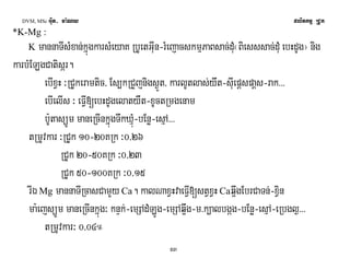 DVM, MSc Giut- ma:Ny plitkmμ RCUk 
53 
*K-Mg : 
K mannaTIsMxan;kñúgkarsMeyaK RbUetGIun-rMejacskmμPaBsac;dMu¬Biesssac;dMu ebHdUg¦ nig 
karbMELgCatisár. 
ebIxVH ³RCUkeramtic/ Es,kRCYjnigs¶Üt/ karlUtlas;ywt-sIuepþspaþs-rak>>> 
ebIelIs ³ eFVI[ebHdUgelatyWt-xUctRmgenam 
b:UtasüÚm maneRcInkñúgTwkXμúM-bEnø-esμA>>> 
tRmUvkar ³RCUk 10-20KRk ³0/26 
RCUk 20-50KRk ³0/23 
RCUk 50-100KRk ³0/15 
rIÉ Mg mannaTIRcasCamYy Ca. kalNaxVHvaeFVI[stVxVH Caq¥wgEbrCaTn;-xVin 
ma:ejsüÚm maneRcInkñúg³ knÞk;-emSAdMLÚg-emSAq¥wg-m>k,albgág-bEnø-esμA-eRbgl¶>>> 
tRmUvkar³ 0/04° 
 