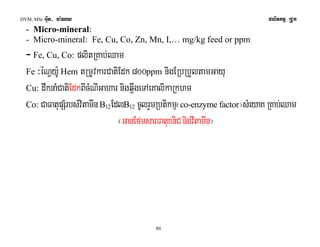 DVM, MSc Giut- ma:Ny plitkmμ RCUk 
- Micro-mineral: 
- Micro-mineral: Fe, Cu, Co, Zn, Mn, I,… mg/kg feed or ppm 
- Fe, Cu, Co: plitRKab;Qam 
Fe ³éNVy:U Hem tRmUvkarCatiEdk 800ppm nigERbRbYltamGayu 
Cu: dwknaMCatiEdkBIcMNIGahar nigq¥wgeTAeKalikaRkhm 
Co: CaFatupSMrbs;vitamIn B12EdlB12 cUlrYmRbtikmμ¬co-enzyme factor¦sMeyaK RKab;Qam 
¬GanEfmsarFatuxniC nigvItamIn¦ 
54 
 