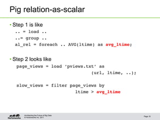 Pig relation-as-scalar
• Step 1 is like
  .. = load ..!
  ..= group ..!
  al_rel = foreach .. AVG(ltime) as avg_ltime;!


• Step 2 looks like
   page_views = load ‘pviews.txt’ as !
                               (url, ltime, ..);!
   !
   slow_views = filter page_views by !
                         ltime > avg_ltime!




       Architecting the Future of Big Data
                                                    Page 18
       © Hortonworks Inc. 2011
 