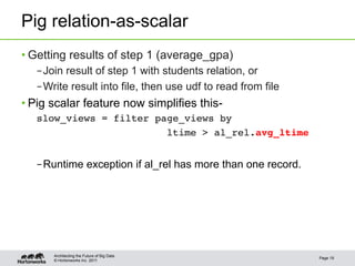 Pig relation-as-scalar
• Getting results of step 1 (average_gpa)
   – Join result of step 1 with students relation, or
   – Write result into file, then use udf to read from file
• Pig scalar feature now simplifies this-
   slow_views = filter page_views by !
                         ltime > al_rel.avg_ltime!


   – Runtime exception if al_rel has more than one record.




       Architecting the Future of Big Data
                                                              Page 19
       © Hortonworks Inc. 2011
 