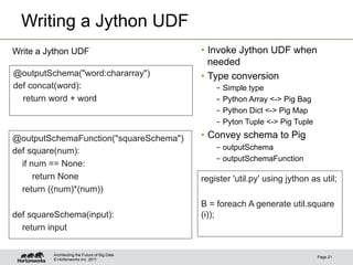 Writing a Jython UDF
Write a Jython UDF                             •  Invoke Jython UDF when
                                                  needed
@outputSchema("word:chararray")                •  Type conversion
def concat(word):                                  –  Simple type
  return word + word                               –  Python Array <-> Pig Bag
                                                   –  Python Dict <-> Pig Map
                                                   –  Pyton Tuple <-> Pig Tuple

@outputSchemaFunction("squareSchema")          •  Convey schema to Pig
def square(num):                                   –  outputSchema
                                                   –  outputSchemaFunction
  if num == None:
      return None                              register 'util.py' using jython as util;
  return ((num)*(num))
                                               B = foreach A generate util.square
def squareSchema(input):                       (i));
  return input

         Architecting the Future of Big Data
                                                                                  Page 21
         © Hortonworks Inc. 2011
 