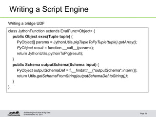 Writing a Script Engine
Writing a bridge UDF
class JythonFunction extends EvalFunc<Object> {
   public Object exec(Tuple tuple) {
     PyObject[] params = JythonUtils.pigTupleToPyTuple(tuple).getArray();
     PyObject result = function.__call__(params);
     return JythonUtils.pythonToPig(result);
   }
   public Schema outputSchema(Schema input) {
     PyObject outputSchemaDef = f.__findattr__("outputSchema".intern());
     return Utils.getSchemaFromString(outputSchemaDef.toString());
   }
}




        Architecting the Future of Big Data
                                                                            Page 23
        © Hortonworks Inc. 2011
 