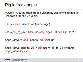 Pig-latin example
• Query : Get the list of pages visited by users whose age is
  between 20 and 25 years.

users = load users as (name, age);

users_18_to_25 = filter users by age > 20 and age <= 25;

page_views = load pages as (user, url);

page_views_u18_to_25 = join users_18_to_25 by name,
page_views by user;

      Architecting the Future of Big Data
                                                          Page 3
      © Hortonworks Inc. 2011
 
