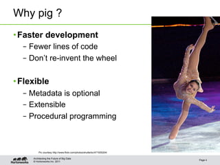 Why pig ?
• Faster development
  –  Fewer lines of code
  –  Don’t re-invent the wheel

• Flexible
  –  Metadata is optional
  –  Extensible
  –  Procedural programming



         Pic courtesy http://www.flickr.com/photos/shutterbc/471935204/

     Architecting the Future of Big Data
                                                                          Page 4
     © Hortonworks Inc. 2011
 