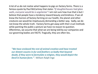A lot of us do not realize what happens to pigs on factory farms. There is a famous quote by Paul McCartney that states “If slaughterhouses had glass walls, everyone would be a vegetarian” I am not sure how true that is but I believe that people have a tendency toward beauty and kindness. If we all knew the horrors of factory farming on our health, the planet and other creatures we would be impetuously demanding a better way.  Sadly, we do not know the whole truth.  Factory farms get away with their cruel methods while painting the public a picture we have no reason to question. Oftentimes, we assume that what we are being told by our companies and our governing bodies are FACTS. Tragically, they are often lies. "We have enslaved the rest of animal creation and have treated our distant cousins in fur and feathers so badly that beyond doubt, if they were to formulate a religion, they would depict the Devil in human form." - William Ralph Inge