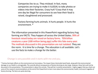 Male piglet is ripped from his litter at the tender age of 1-3 weeks and has his testicles removed without any anesthesia. His tail will also be sliced off. His sisters will also lose their tales.  The piglets also have their holes cut into their ears for identification purposes. Many of the mutilated piglets die from these acts. They are left bleeding profusely and in fact, 15% are expected to die from these procedures. Their lives are considered that low in value. 