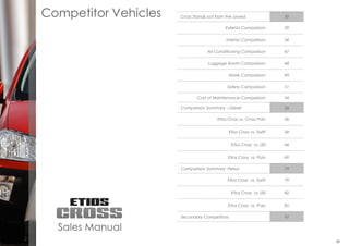 EtiosCross
199
Competitor Vehicles Cross Stands out from the crowd 30
Exterior Comparison 30
Interior Comparison 34
Air Conditioning Comparison 47
Luggage Room Comparison 48
Noise Comparison 49
Safety Comparison 51
Cost of Maintenance Comparison 54
Comparison Summary – Diesel 56
Etios Cross vs. Cross Polo 56
Etios Cross vs. Swift 58
Etios Cross vs. i20 64
Etios Cross vs. Polo 69
Comparison Summary: Petrol 79
Etios Cross vs. Swift 79
Etios Cross vs. i20 82
Etios Cross vs. Polo 85
Secondary Competitors 92
Sales Manual
29
 