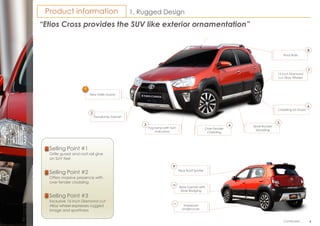EtiosCross
199
1. Rugged DesignProduct information
“Etios Cross provides the SUV like exterior ornamentation”
Selling Point #2
Offers massive presence with
over fender cladding
Selling Point #3
Exclusive 15-inch Diamond cut
Alloy wheel expresses rugged
image and sportiness
Selling Point #1
Grille guard and roof rail give
an SUV feel
New Grille Guard
1
Cladding on Doors
Over Fender
Cladding
Fog lamp with Turn
indicators
3 4
15 inch Diamond
cut Alloy Wheels
Roof Rails
8
7
6
Silver Rocker
Moulding
5
Headlamp Garnish
2
9
Rear Roof Spoiler
Trapezoid
Undercover
Rear Garnish with
Silver Badging
9
11
10
Continued…
 