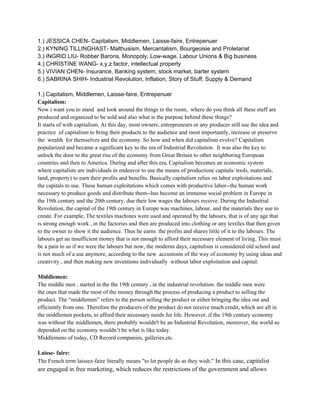 1.) JESSICA CHEN- Capitalism, Middlemen, Laisse-faire, Entrepenuer
2.) KYNING TILLINGHAST- Malthusism, Mercantalism, Bourgeoisie and Proletariat
3.) INGRID LIU- Robber Barons, Monopoly, Low-wage, Labour Unions & Big business
4.) CHRISTINE WANG- x,y,z factor, intellectual property
5.) VIVIAN CHEN- Insurance, Banking system, stock market, barter system
6.) SABRINA SHIH- Industrial Revolution, Inflation, Story of Stuff, Supply & Demand

1.) Capitalism, Middlemen, Laisse-faire, Entrepenuer
Capitalism:
Now i want you to stand and look around the things in the room, where do you think all these stuff are
produced and organized to be sold and also what is the purpose behind these things?
It starts of with capitalism. At this day, most owners, entrepreneurs or any producer still use the idea and
practice of capitalism to bring their products to the audience and most importantly, increase or preserve
the wealth for themselves and the economy. So how and when did capitalism evolve? Capitalism
popularized and became a significant key to the era of Industrial Revolution. It was also the key to
unlock the door to the great rise of the economy from Great Britain to other neighboring European
countries and then to America. During and after this era, Capitalism becomes an economic system
where capitalists are individuals in endeavor to use the means of production( capitals/ tools, materials,
land, property) to earn their profits and benefits. Basically capitalism relies on labor exploitations and
the capitals to use. These human exploitations which comes with productive labor--the human work
necessary to produce goods and distribute them--has become an immense social problem in Europe in
the 19th century and the 20th century, due their low wages the labours receive. During the Industrial
Revolution, the capital of the 19th century in Europe was machines, labour, and the materials they use to
create. For example, The textiles machines were used and operated by the labours, that is of any age that
is strong enough work , in the factories and then are produced into clothing or any textiles that then given
to the owner to show it the audience. Thus he earns the profits and shares little of it to the labours. The
labours get an insufficient money that is not enough to afford their necessary element of living. This must
be a pain to us if we were the labours but now, the moderns days, capitalism is considered old school and
is not much of a use anymore, according to the new accustoms of the way of economy by using ideas and
creativity , and then making new inventions individually without labor exploitation and capital.

Middlemen:
The middle men , started in the the 19th century , in the industrial revolution. the middle men were
the ones that made the most of the money through the process of producing a product to selling the
product. The “middlemen” refers to the person selling the product or either bringing the idea out and
efficiently from one. Therefore the producers of the product do not receive much credit, which are all in
the middlemen pockets, to afford their necessary needs for life. However, if the 19th century economy
was without the middlemen, there probably wouldn't be an Industrial Revolution, moreover, the world so
depended on the economy wouldn’t be what is like today.
Middlemens of today, CD Record companies, galleries,etc.

Laisse- faire:
The French term laissez-faire literally means "to let people do as they wish." In this case, capitalist
are engaged in free marketing, which reduces the restrictions of the government and allows
 