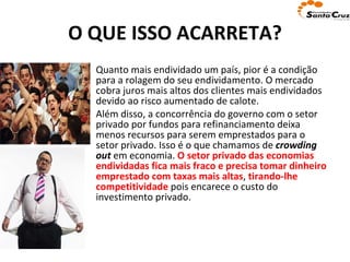 O QUE ISSO ACARRETA? Quanto mais endividado um país, pior é a condição para a rolagem do seu endividamento. O mercado cobra juros mais altos dos clientes mais endividados devido ao risco aumentado de calote.  Além disso, a concorrência do governo com o setor privado por fundos para refinanciamento deixa menos recursos para serem emprestados para o setor privado. Isso é o que chamamos de  crowding out  em economia.  O setor privado das economias endividadas fica mais fraco e precisa tomar dinheiro emprestado com taxas mais altas ,  tirando-lhe competitividade  pois encarece o custo do investimento privado. 