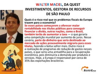 W A L T E R   M A C I E L , DA QUEST INVESTIMENTOS, GESTORA DE RECURSOS DE SÃO PAULO Quais é o risco real que os problemas fiscais da Europa trazem para a economia? Se esses países começarem a oferecer maior rentabilidade nos títulos públicos para conseguir financiar a dívida, outras nações, como o Brasil, também terão de aumentar a taxa  — o que geraria uma competição mundial por aumento de juros. Nesse cenário,  parte do dinheiro que seria destinado ao mercado de ações provavelmente migraria para esses títulos , fazendo a bolsa sofrer mais. Outro risco é a realização de programas de redução de gastos nesses países, o que seria uma armadilha para a recuperação econômica, pois diminuiria a demanda por produtos e serviços. Hoje, a Europa é responsável por cerca de 35% das exportações brasileiras. 