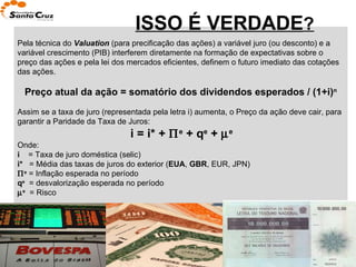 ISSO É VERDADE ? Pela técnica do  Valuation  (para precificação das ações) a variável juro (ou desconto) e a variável crescimento (PIB) interferem diretamente na formação de expectativas sobre o preço das ações e pela lei dos mercados eficientes, definem o futuro imediato das cotações das ações. Preço atual da ação = somatório dos dividendos esperados / (1+i) n Assim se a taxa de juro (representada pela letra i) aumenta, o Preço da ação deve cair, para garantir a Paridade da Taxa de Juros: i = i* +   e  + q e  +   e Onde: i  = Taxa de juro doméstica (selic) i*  = Média das taxas de juros do exterior ( EUA ,  GBR , EUR, JPN)   e  = Inflação esperada no período q e   = desvalorização esperada no período  e   = Risco 