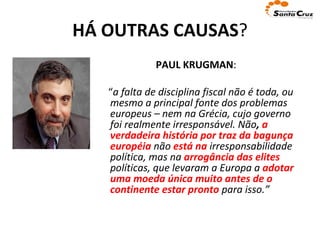 HÁ OUTRAS CAUSAS ? PAUL KRUGMAN :  “ a falta de disciplina fiscal não é toda, ou mesmo a principal fonte dos problemas europeus – nem na Grécia, cujo governo foi realmente irresponsável. Não ,  a verdadeira história por traz da bagunça européia   não  está na  irresponsabilidade política, mas na  arrogância   das elites  políticas, que levaram a Europa a  adotar uma moeda única muito antes de o continente estar pronto  para isso.” 