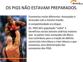 OS PIGS NÃO ESTAVAM PREPARADOS. Economias muito diferentes: Avançadas e atrasadas sob a mesma moeda. A competitividade era díspar.  Os  PIGS têm população “velha” e benefícios sociais (exceto salários) maiores que  os países mais avançados do Bloco. Isso contribuiu para a criação de déficits comerciais intra-bloco e inter-blocos o que ocasionou uma deterioração das economias dos PIGS.  