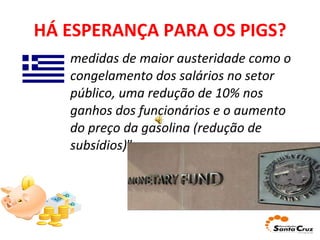 HÁ ESPERANÇA PARA OS PIGS? medidas de maior austeridade como o congelamento dos salários no setor público, uma redução de 10% nos ganhos dos funcionários e o aumento do preço da gasolina (redução de subsídios) ”. 