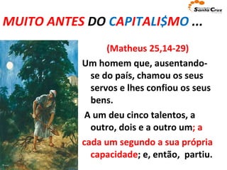 MUITO ANTES  DO  C A P I T A L I $ M O  ... (Matheus 25,14-29) Um homem que, ausentando-se do país,   chamou os seus servos e lhes confiou os seus bens.   A um deu cinco talentos, a outro, dois e a outro um ; a cada um segundo a sua própria capacidade ; e, então,  partiu. 